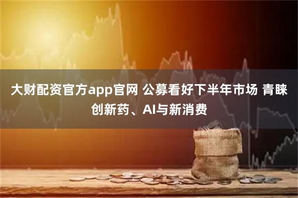 大财配资官方app官网 公募看好下半年市场 青睐创新药、AI与新消费