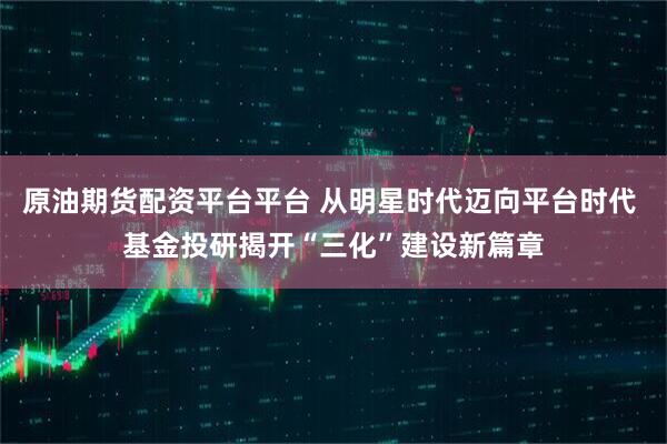 原油期货配资平台平台 从明星时代迈向平台时代 基金投研揭开“三化”建设新篇章
