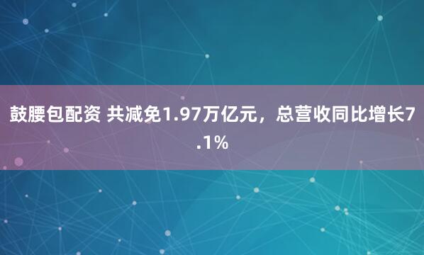 鼓腰包配资 共减免1.97万亿元，总营收同比增长7.1%
