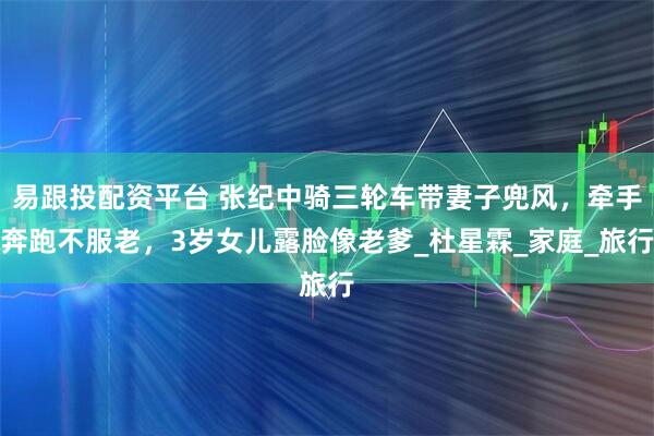 易跟投配资平台 张纪中骑三轮车带妻子兜风，牵手奔跑不服老，3岁女儿露脸像老爹_杜星霖_家庭_旅行