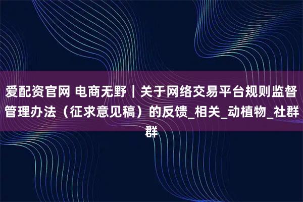 爱配资官网 电商无野｜关于网络交易平台规则监督管理办法（征求意见稿）的反馈_相关_动植物_社群