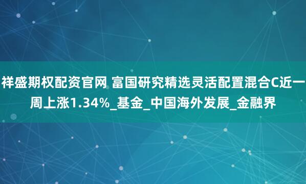 祥盛期权配资官网 富国研究精选灵活配置混合C近一周上涨1.34%_基金_中国海外发展_金融界