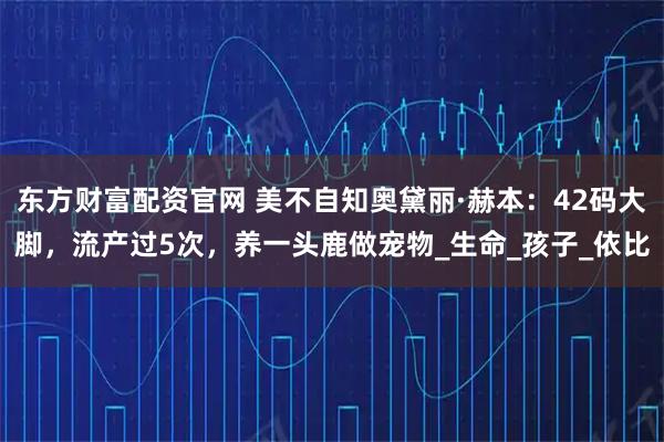 东方财富配资官网 美不自知奥黛丽·赫本：42码大脚，流产过5次，养一头鹿做宠物_生命_孩子_依比