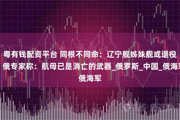 粤有钱配资平台 同根不同命：辽宁舰姊妹舰或退役，俄专家称：航母已是消亡的武器_俄罗斯_中国_俄海军
