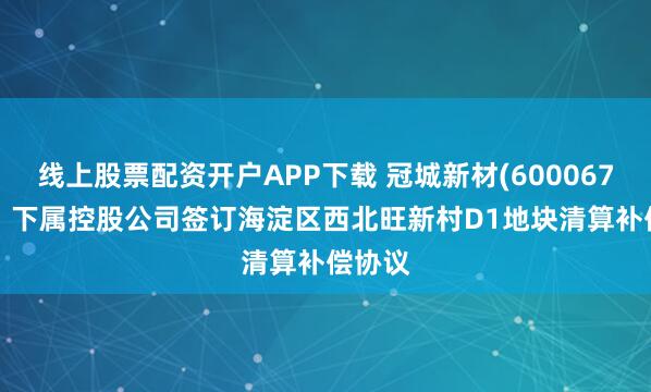 线上股票配资开户APP下载 冠城新材(600067.SH)：下属控股公司签订海淀区西北旺新村D1地块清算补偿协议