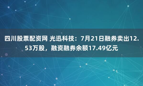 四川股票配资网 光迅科技：7月21日融券卖出12.53万股，融资融券余额17.49亿元
