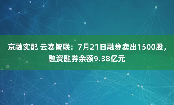 京融实配 云赛智联：7月21日融券卖出1500股，融资融券余额9.38亿元