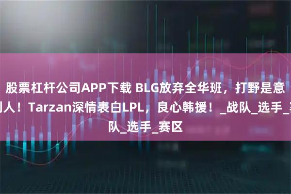 股票杠杆公司APP下载 BLG放弃全华班，打野是意大利人！Tarzan深情表白LPL，良心韩援！_战队_选手_赛区