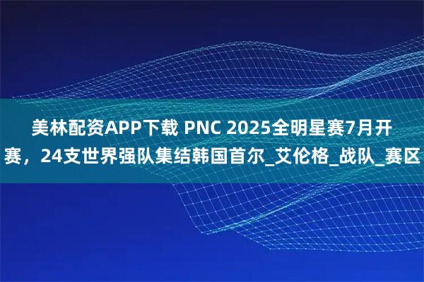 美林配资APP下载 PNC 2025全明星赛7月开赛，24支世界强队集结韩国首尔_艾伦格_战队_赛区