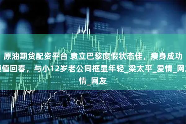 原油期货配资平台 袁立巴黎度假状态佳，瘦身成功颜值回春，与小12岁老公同框显年轻_梁太平_爱情_网友