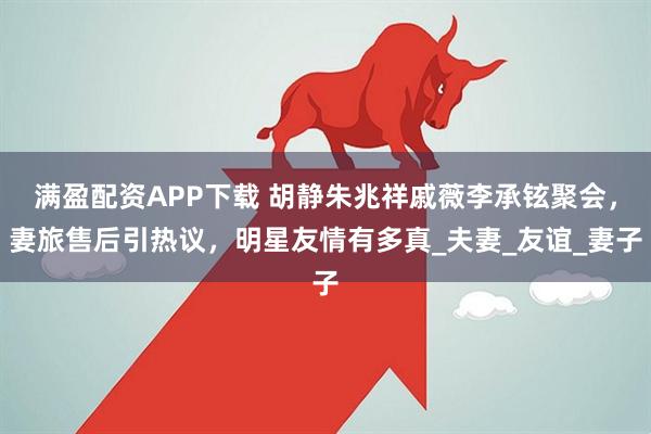 满盈配资APP下载 胡静朱兆祥戚薇李承铉聚会，妻旅售后引热议，明星友情有多真_夫妻_友谊_妻子