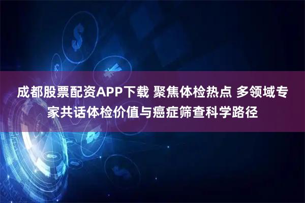 成都股票配资APP下载 聚焦体检热点 多领域专家共话体检价值与癌症筛查科学路径
