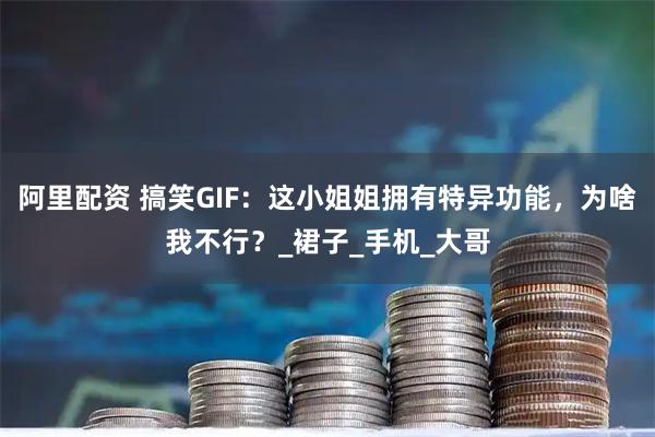 阿里配资 搞笑GIF：这小姐姐拥有特异功能，为啥我不行？_裙子_手机_大哥