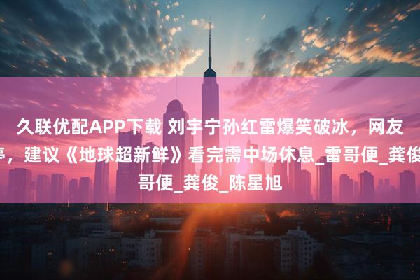 久联优配APP下载 刘宇宁孙红雷爆笑破冰，网友乐晕不停，建议《地球超新鲜》看完需中场休息_雷哥便_龚俊_陈星旭