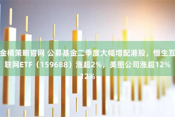 金橘策略官网 公募基金二季度大幅增配港股，恒生互联网ETF（159688）涨超2%，美图公司涨超12%