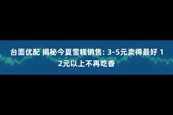 台面优配 揭秘今夏雪糕销售: 3-5元卖得最好 12元以上不再吃香