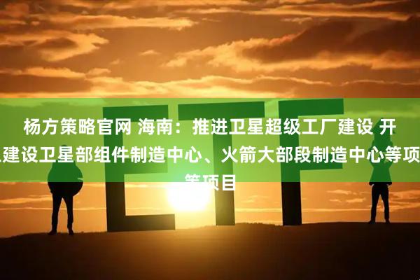 杨方策略官网 海南：推进卫星超级工厂建设 开工建设卫星部组件制造中心、火箭大部段制造中心等项目
