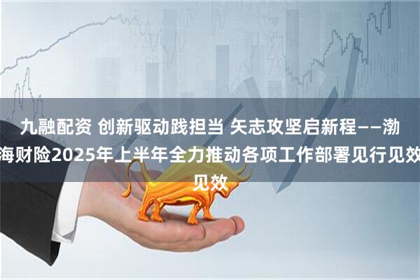 九融配资 创新驱动践担当 矢志攻坚启新程——渤海财险2025年上半年全力推动各项工作部署见行见效