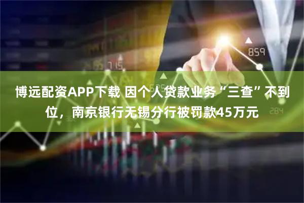 博远配资APP下载 因个人贷款业务“三查”不到位，南京银行无锡分行被罚款45万元