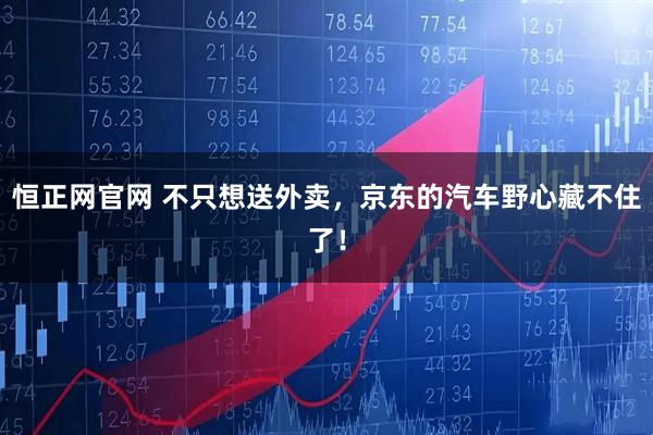 恒正网官网 不只想送外卖，京东的汽车野心藏不住了！