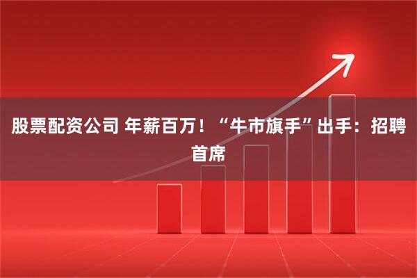 股票配资公司 年薪百万！“牛市旗手”出手：招聘首席