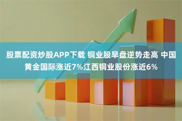 股票配资炒股APP下载 铜业股早盘逆势走高 中国黄金国际涨近7%江西铜业股份涨近6%