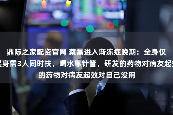 鼎际之家配资官网 蔡磊进入渐冻症晚期：全身仅眼球能动，起身需3人同时扶，喝水靠针管，研发的药物对病友起效对自己没用