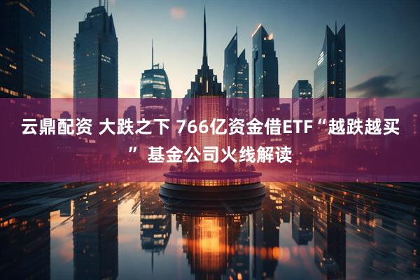 云鼎配资 大跌之下 766亿资金借ETF“越跌越买” 基金公司火线解读