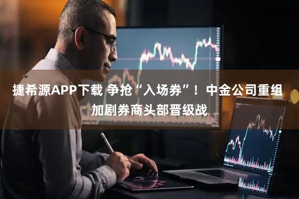 捷希源APP下载 争抢“入场券”！中金公司重组 加剧券商头部晋级战