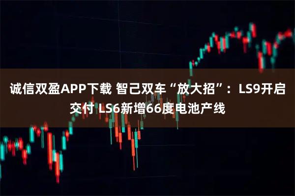 诚信双盈APP下载 智己双车“放大招”：LS9开启交付 LS6新增66度电池产线