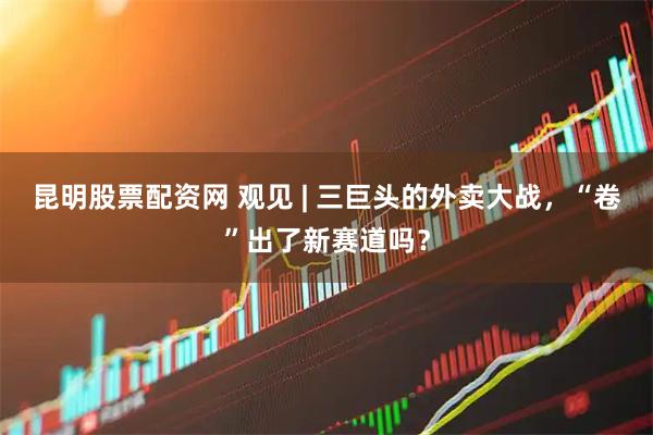 昆明股票配资网 观见 | 三巨头的外卖大战，“卷”出了新赛道吗？