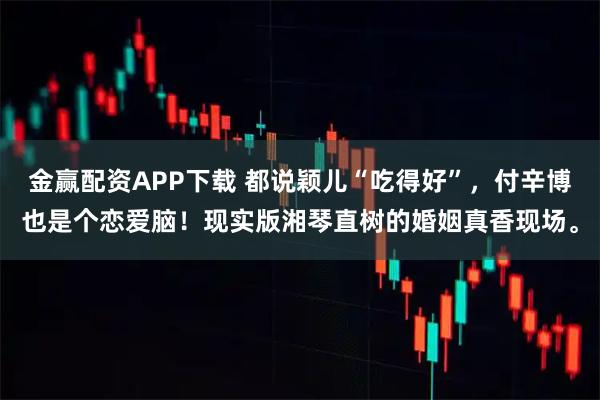 金赢配资APP下载 都说颖儿“吃得好”，付辛博也是个恋爱脑！现实版湘琴直树的婚姻真香现场。