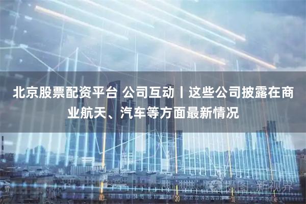 北京股票配资平台 公司互动丨这些公司披露在商业航天、汽车等方面最新情况