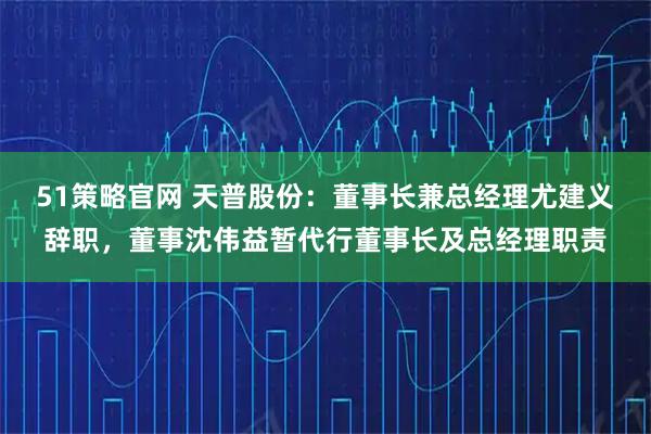 51策略官网 天普股份：董事长兼总经理尤建义辞职，董事沈伟益暂代行董事长及总经理职责
