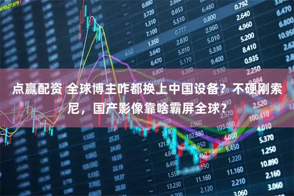 点赢配资 全球博主咋都换上中国设备？不硬刚索尼，国产影像靠啥霸屏全球？