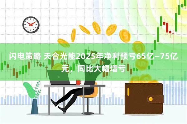 闪电策略 天合光能2025年净利预亏65亿—75亿元，同比大幅增亏