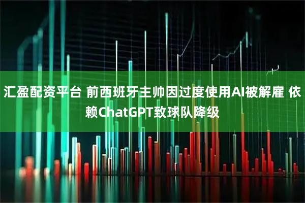 汇盈配资平台 前西班牙主帅因过度使用AI被解雇 依赖ChatGPT致球队降级