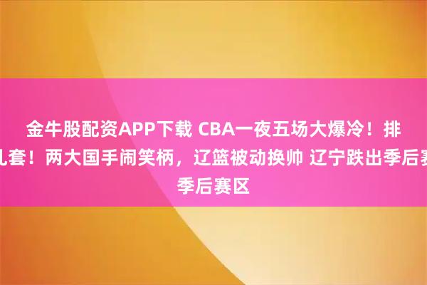 金牛股配资APP下载 CBA一夜五场大爆冷！排名乱套！两大国手闹笑柄，辽篮被动换帅 辽宁跌出季后赛区